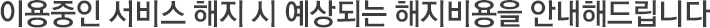 이용중인 서비스 해지 시 예상되는 해지비용을 안내해드립니다